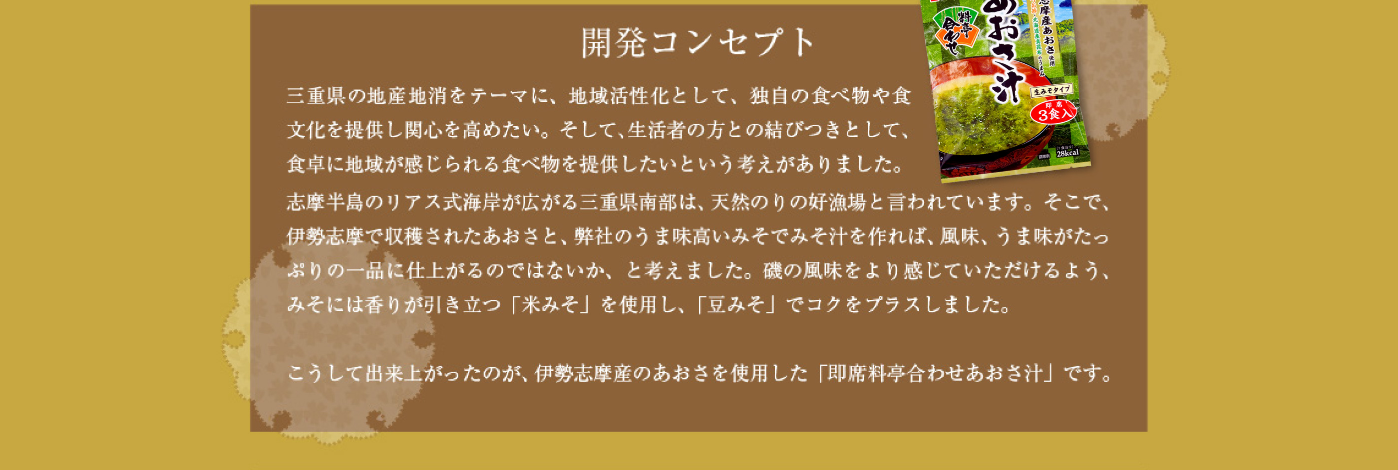 三重県の地産地消をテーマに、地域活性化として、独自の食べ物や食文化を提供し関心を高めたい。そして、生活者の方との結びつきとして、食卓に地域が感じられる食べ物を提供したいという考えがありました。志摩半島のリアス式海岸が広がる三重県南部は、天然のりの好漁場と言われています。そこで、伊勢志摩で収穫されたあおさと、弊社のうま味高いみそでみそ汁を作れば、風味、うま味がたっぷりの一品に仕上がるのではないか、と考えました。磯の風味をより感じていただけるよう、みそには香りが引き立つ「米みそ」を使用し、「豆みそ」でコクをプラスしました。 こうして出来上がったのが、伊勢志摩産のあおさを使用した「即席料亭合わせあおさ汁」です。